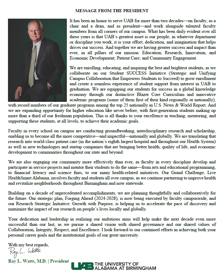 It has been an honor to serve UAB for more than two decades-on faculty, as a chair and a dean, and as president-and work alongside talented faculty members from all corners of our campus. What has been daily evident over all these years is that UAB&s greatest asset is our people; in whatever department or discipline you work, it is your effort, dedication, and imagination that helps drives our success. And together we are having greater success and impact than ever, in all pillars of our mission: Education; Research, Innovation, and Economic Development; Patient Care; and Community Engagement. We are enrolling, educating, and inspiring the best and brightest students, as we collaborate on our Student SUCCESS Initiative (Strategic and Unifying Campus Collaboration that Empowers Students to Succeed) to grow enrollment and create a seamless experience of student support from interest in UAB to graduation. We are equipping our students for success in a global knowledge economy through our distinctive Blazer Core Curriculum and innovative academic programs (some of them first of their kind regionally or nationally), with record numbers of our graduate programs among the top 25 nationally in U.S. News & World Report. And we are expanding opportunity for higher education like never before, with first-generation students making up more than a third of our freshman population. This is all thanks to your excellence in teaching, mentoring, and supporting these students, at all levels, to achieve their academic goals. Faculty in every school on campus are conducting groundbreaking, interdisciplinary research and scholarship, enabling us to become all the more competitive-and impactful-nationally and globally. We are translating that research into world-class patient care (in the nation&s eighth largest hospital and throughout our Health System) as well as new technologies and startup companies that are bringing better health, quality of life, and economic development to communities throughout our state and beyond. We are also engaging our community more effectively than ever, as faculty in every discipline develop and participate in service projects and mentor their students to do the same-from arts and educational programming, to financial literacy and science fairs, to our many health-related initiatives. Our Grand Challenge, Live HealthSmart Alabama, involves faculty and students all over campus, as we continue partnering to improve health and revitalize neighborhoods throughout Birmingham and now statewide. Building on a decade of unprecedented accomplishments, we are planning thoughtfully and collaboratively for the future. Our strategic plan, Forging Ahead (2024-2028), is now being executed by faculty campuswide, and our Research Strategic Initiative: Growth with Purpose, is helping us to accelerate the pace of discovery and maximize the impact of our research on people&s lives locally and globally. Your dedication and leadership in realizing our ambitious aims will help make the next decade even more successful than our last, as we pursue a shared vision with shared governance and our shared values of Collaboration, Integrity, Respect, and Excellence. I look forward to our continued efforts in achieving both your personal career goals and the institutional goals of our great university. With my best regards, Ray L. Watts, M.D., President